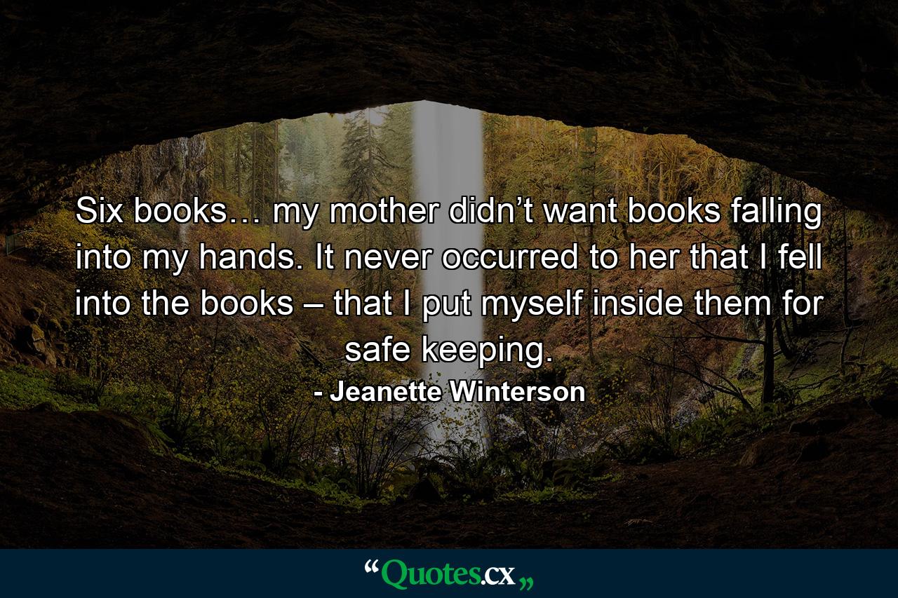 Six books… my mother didn’t want books falling into my hands. It never occurred to her that I fell into the books – that I put myself inside them for safe keeping. - Quote by Jeanette Winterson