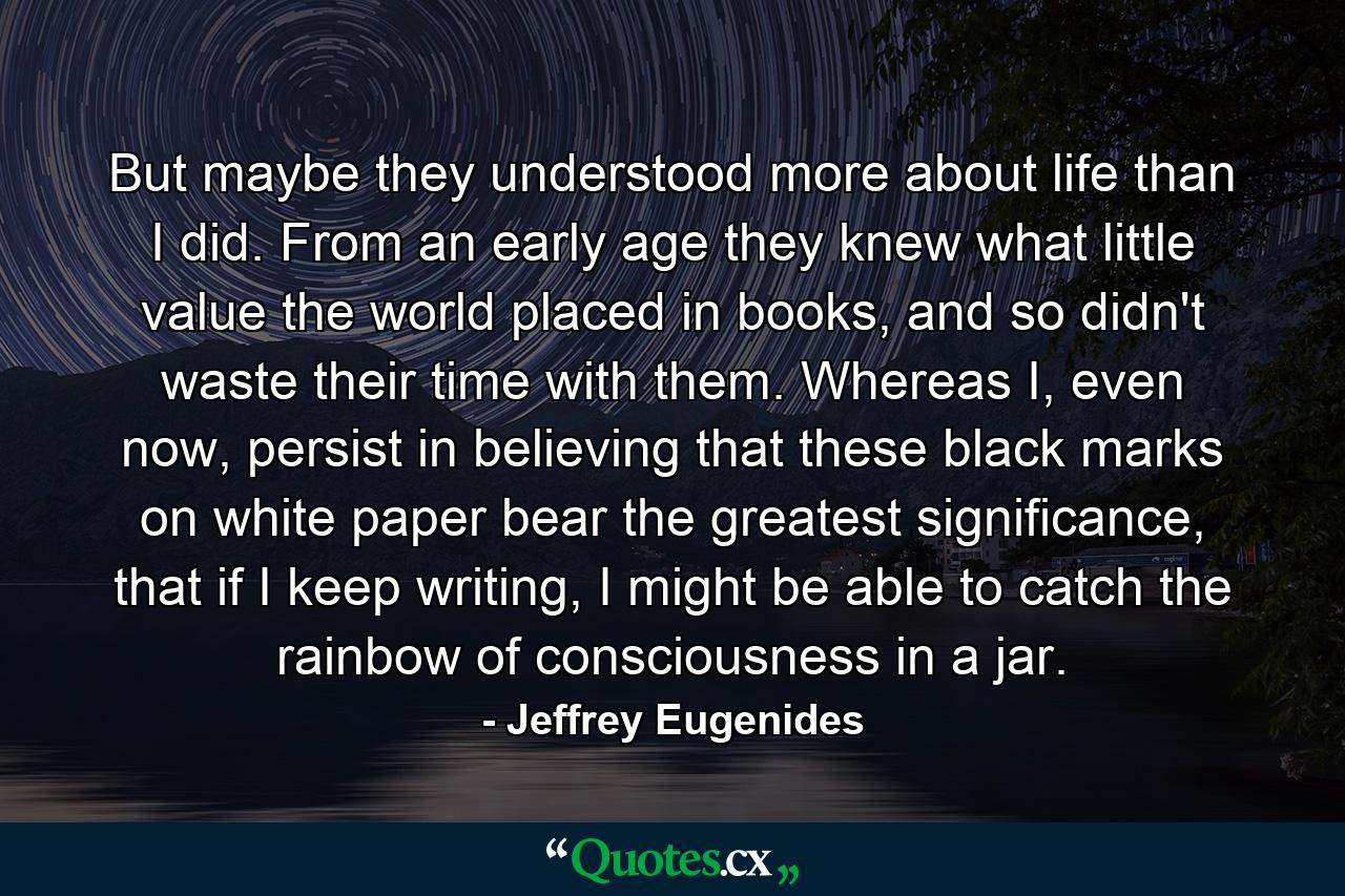 But maybe they understood more about life than I did. From an early age they knew what little value the world placed in books, and so didn't waste their time with them. Whereas I, even now, persist in believing that these black marks on white paper bear the greatest significance, that if I keep writing, I might be able to catch the rainbow of consciousness in a jar. - Quote by Jeffrey Eugenides