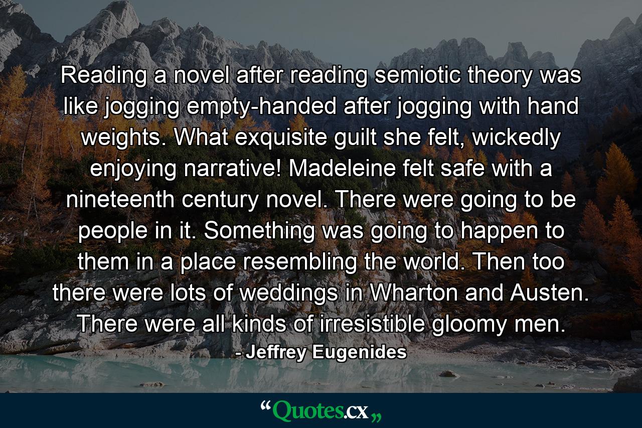 Reading a novel after reading semiotic theory was like jogging empty-handed after jogging with hand weights. What exquisite guilt she felt, wickedly enjoying narrative! Madeleine felt safe with a nineteenth century novel. There were going to be people in it. Something was going to happen to them in a place resembling the world. Then too there were lots of weddings in Wharton and Austen. There were all kinds of irresistible gloomy men. - Quote by Jeffrey Eugenides