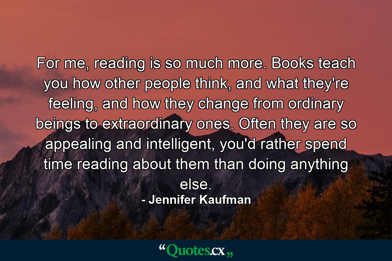 For me, reading is so much more. Books teach you how other people think, and what they're feeling, and how they change from ordinary beings to extraordinary ones. Often they are so appealing and intelligent, you'd rather spend time reading about them than doing anything else. - Quote by Jennifer Kaufman