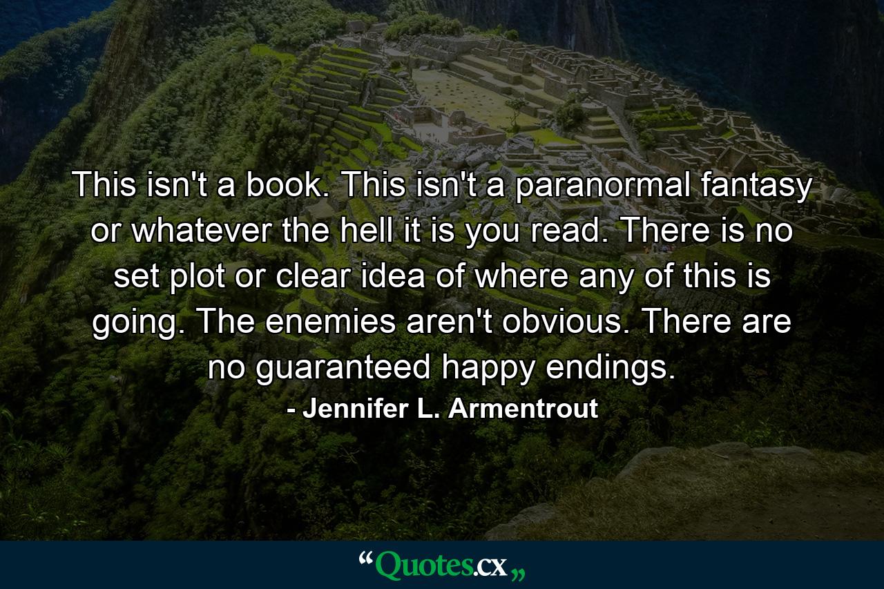 This isn't a book. This isn't a paranormal fantasy or whatever the hell it is you read. There is no set plot or clear idea of where any of this is going. The enemies aren't obvious. There are no guaranteed happy endings. - Quote by Jennifer L. Armentrout