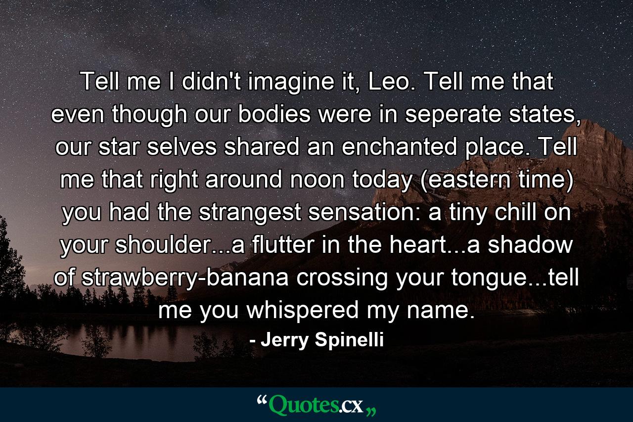 Tell me I didn't imagine it, Leo. Tell me that even though our bodies were in seperate states, our star selves shared an enchanted place. Tell me that right around noon today (eastern time) you had the strangest sensation: a tiny chill on your shoulder...a flutter in the heart...a shadow of strawberry-banana crossing your tongue...tell me you whispered my name. - Quote by Jerry Spinelli