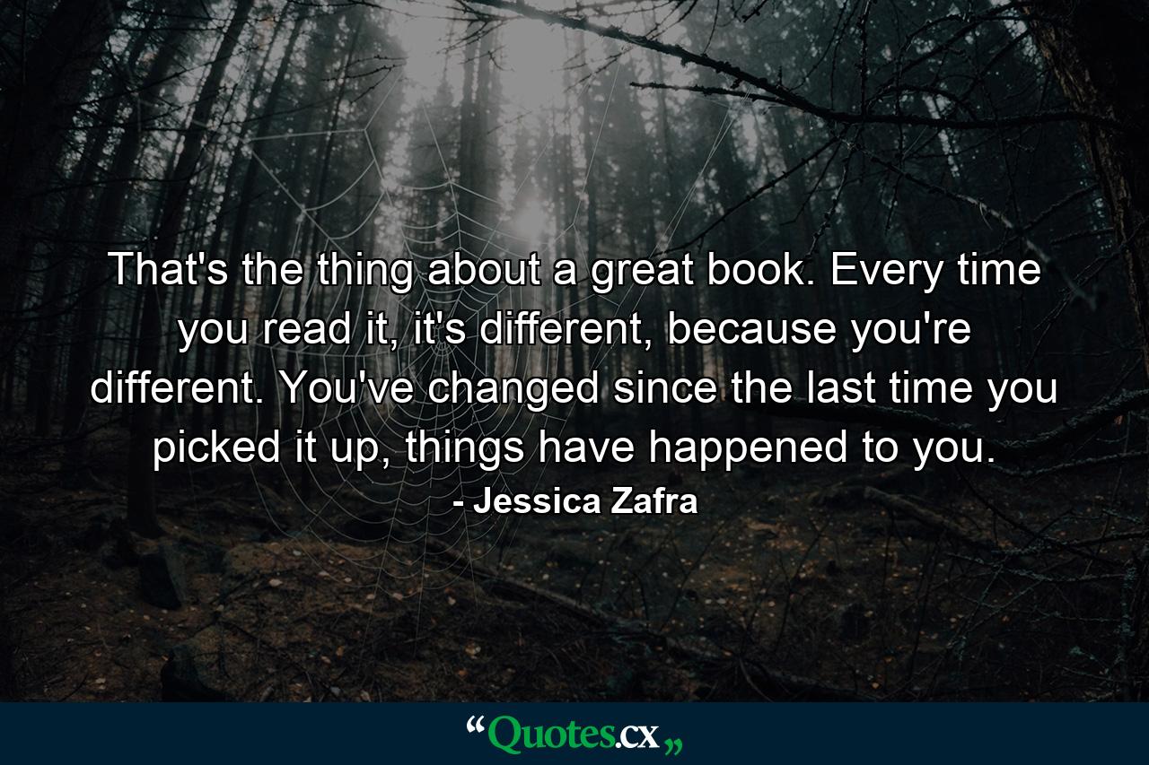 That's the thing about a great book. Every time you read it, it's different, because you're different. You've changed since the last time you picked it up, things have happened to you. - Quote by Jessica Zafra