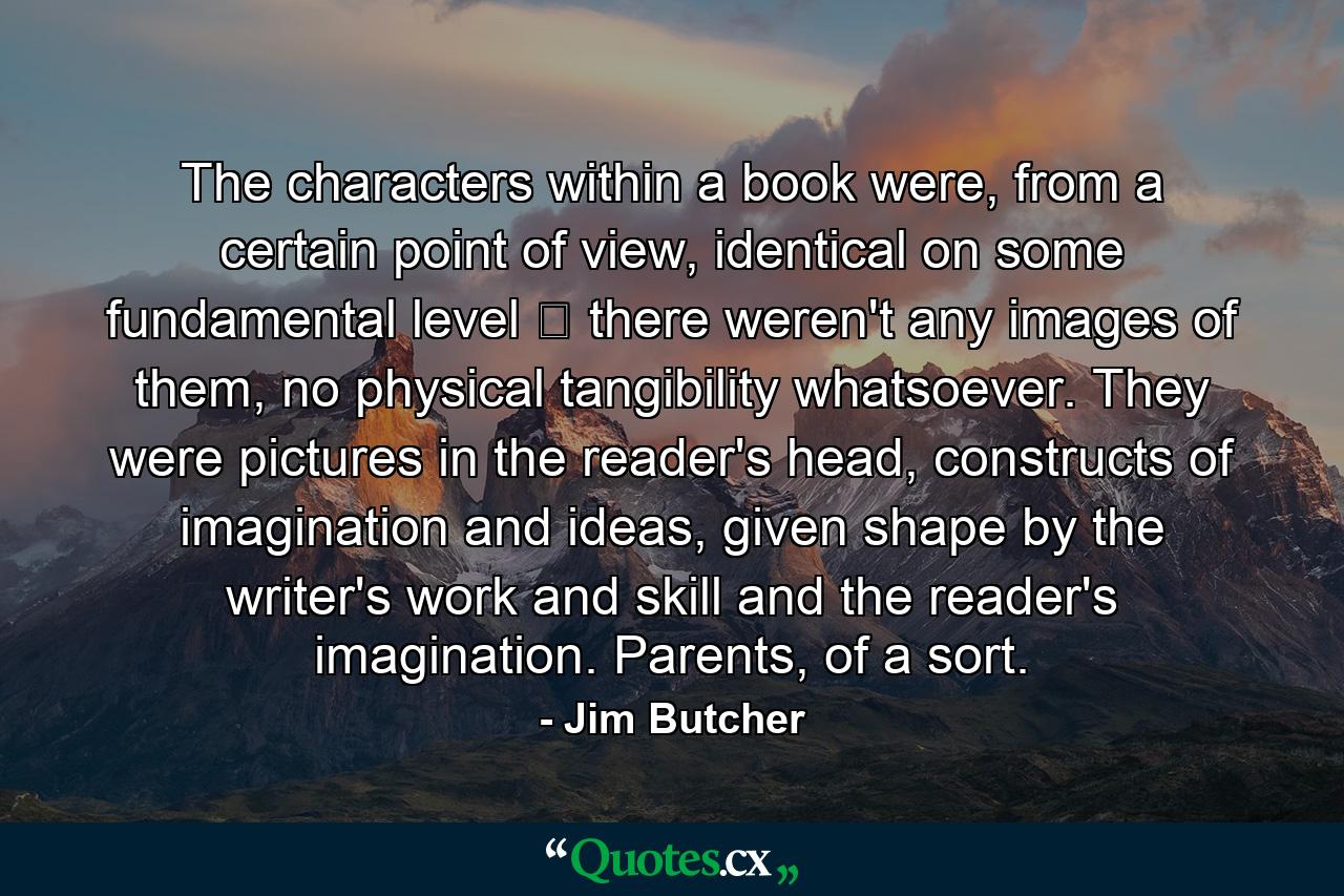 The characters within a book were, from a certain point of view, identical on some fundamental level ‒ there weren't any images of them, no physical tangibility whatsoever. They were pictures in the reader's head, constructs of imagination and ideas, given shape by the writer's work and skill and the reader's imagination. Parents, of a sort. - Quote by Jim Butcher