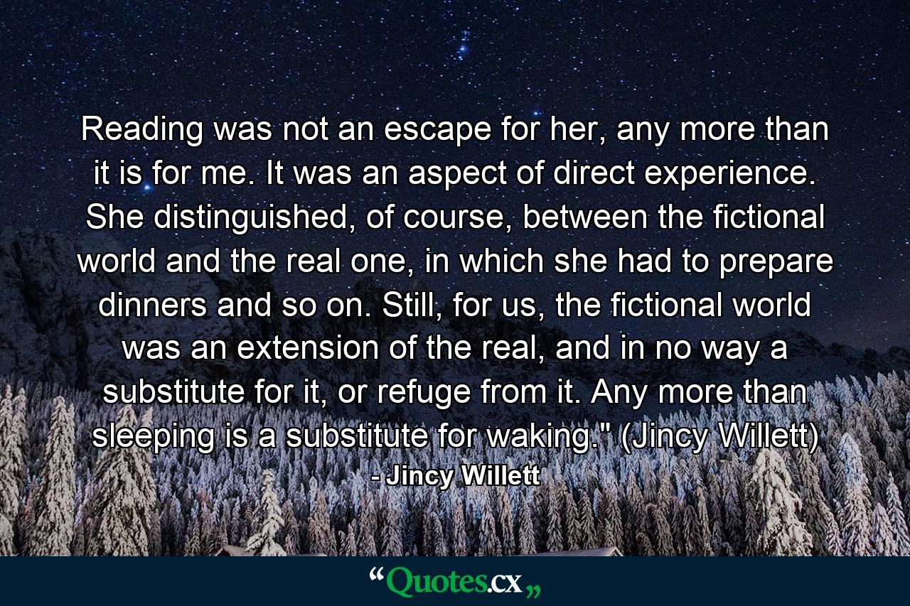 Reading was not an escape for her, any more than it is for me. It was an aspect of direct experience. She distinguished, of course, between the fictional world and the real one, in which she had to prepare dinners and so on. Still, for us, the fictional world was an extension of the real, and in no way a substitute for it, or refuge from it. Any more than sleeping is a substitute for waking.