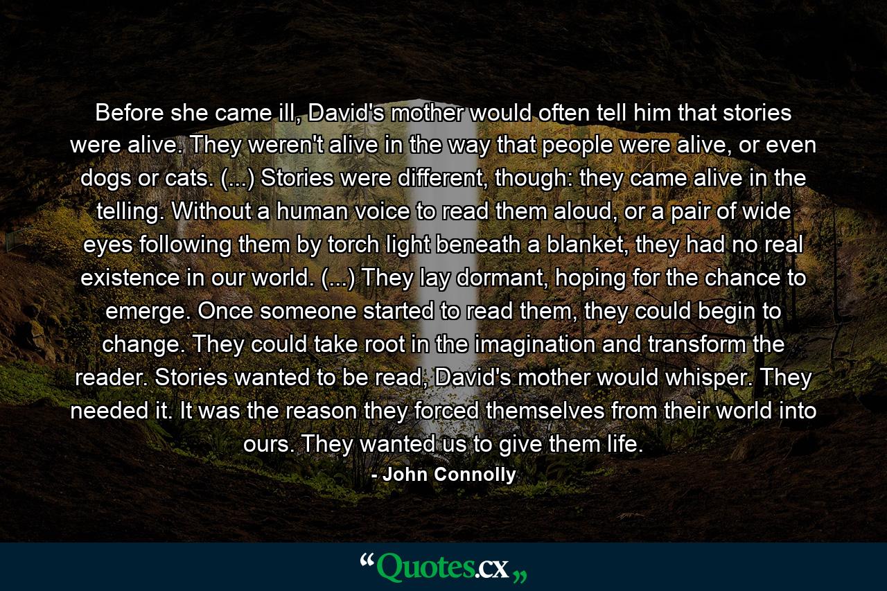 Before she came ill, David's mother would often tell him that stories were alive. They weren't alive in the way that people were alive, or even dogs or cats. (...) Stories were different, though: they came alive in the telling. Without a human voice to read them aloud, or a pair of wide eyes following them by torch light beneath a blanket, they had no real existence in our world. (...) They lay dormant, hoping for the chance to emerge. Once someone started to read them, they could begin to change. They could take root in the imagination and transform the reader. Stories wanted to be read, David's mother would whisper. They needed it. It was the reason they forced themselves from their world into ours. They wanted us to give them life. - Quote by John Connolly