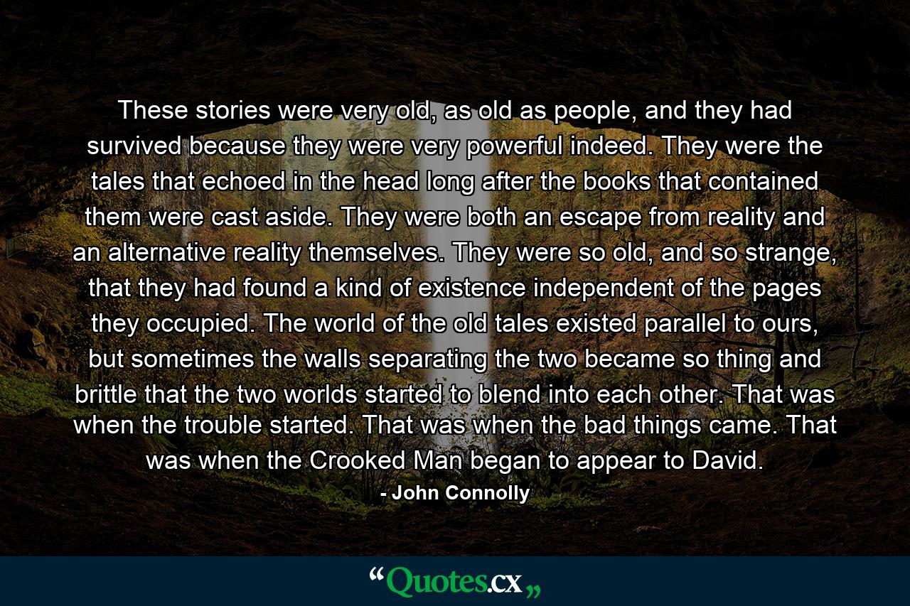 These stories were very old, as old as people, and they had survived because they were very powerful indeed. They were the tales that echoed in the head long after the books that contained them were cast aside. They were both an escape from reality and an alternative reality themselves. They were so old, and so strange, that they had found a kind of existence independent of the pages they occupied. The world of the old tales existed parallel to ours, but sometimes the walls separating the two became so thing and brittle that the two worlds started to blend into each other. That was when the trouble started. That was when the bad things came. That was when the Crooked Man began to appear to David. - Quote by John Connolly