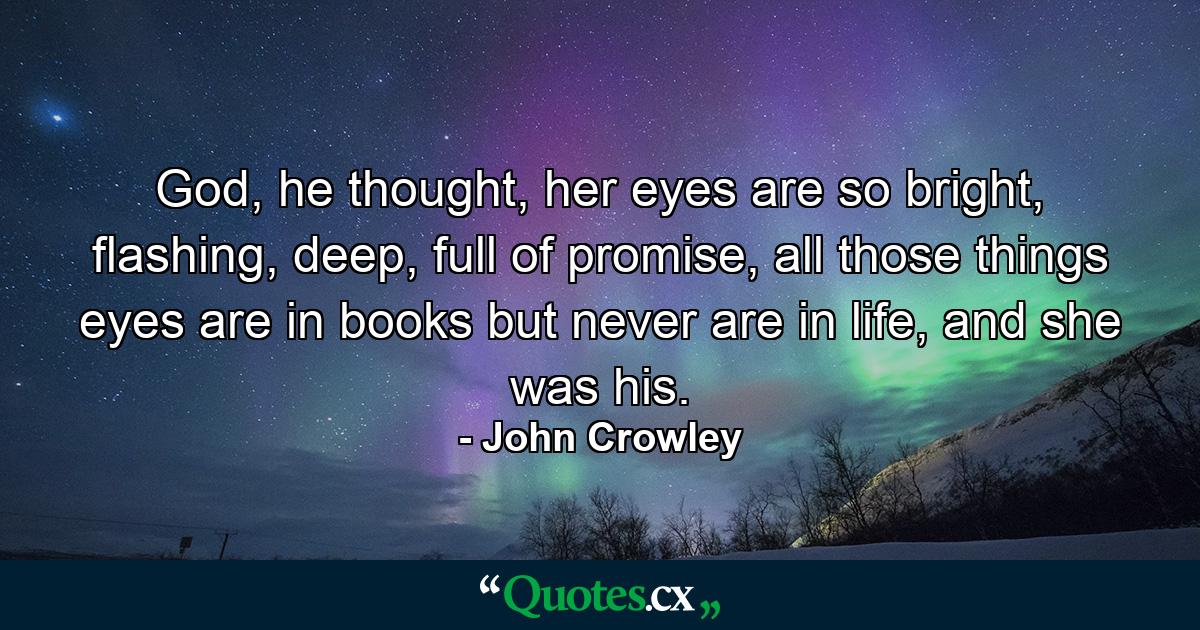 God, he thought, her eyes are so bright, flashing, deep, full of promise, all those things eyes are in books but never are in life, and she was his. - Quote by John Crowley