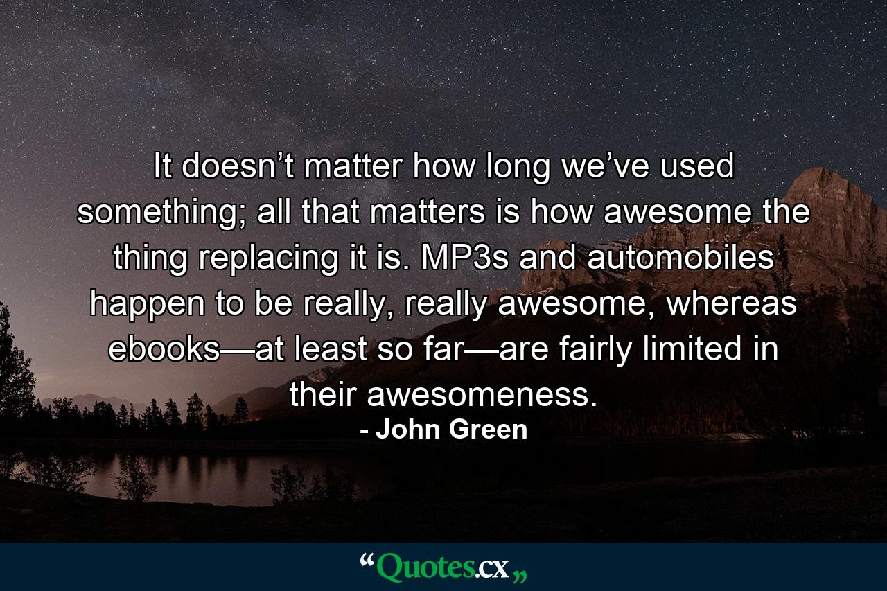 It doesn’t matter how long we’ve used something; all that matters is how awesome the thing replacing it is. MP3s and automobiles happen to be really, really awesome, whereas ebooks—at least so far—are fairly limited in their awesomeness. - Quote by John Green