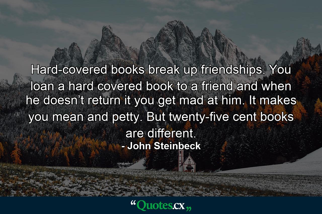 Hard-covered books break up friendships. You loan a hard covered book to a friend and when he doesn’t return it you get mad at him. It makes you mean and petty. But twenty-five cent books are different. - Quote by John Steinbeck