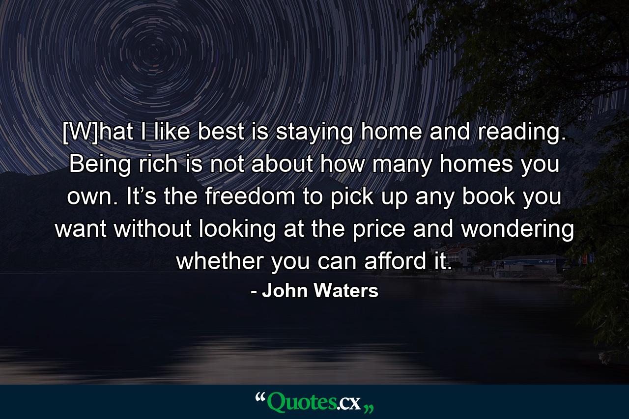 [W]hat I like best is staying home and reading. Being rich is not about how many homes you own. It’s the freedom to pick up any book you want without looking at the price and wondering whether you can afford it. - Quote by John Waters