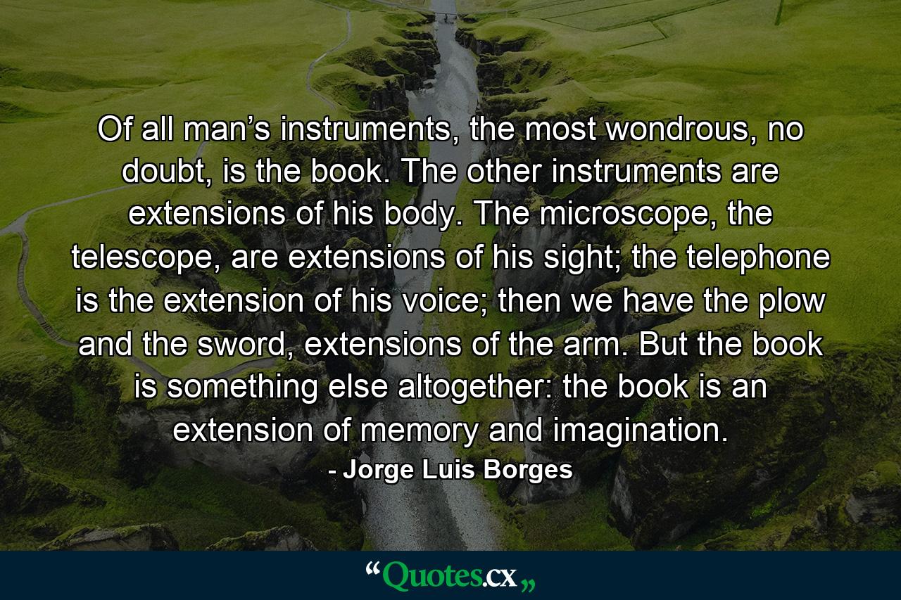 Of all man’s instruments, the most wondrous, no doubt, is the book. The other instruments are extensions of his body. The microscope, the telescope, are extensions of his sight; the telephone is the extension of his voice; then we have the plow and the sword, extensions of the arm. But the book is something else altogether: the book is an extension of memory and imagination. - Quote by Jorge Luis Borges