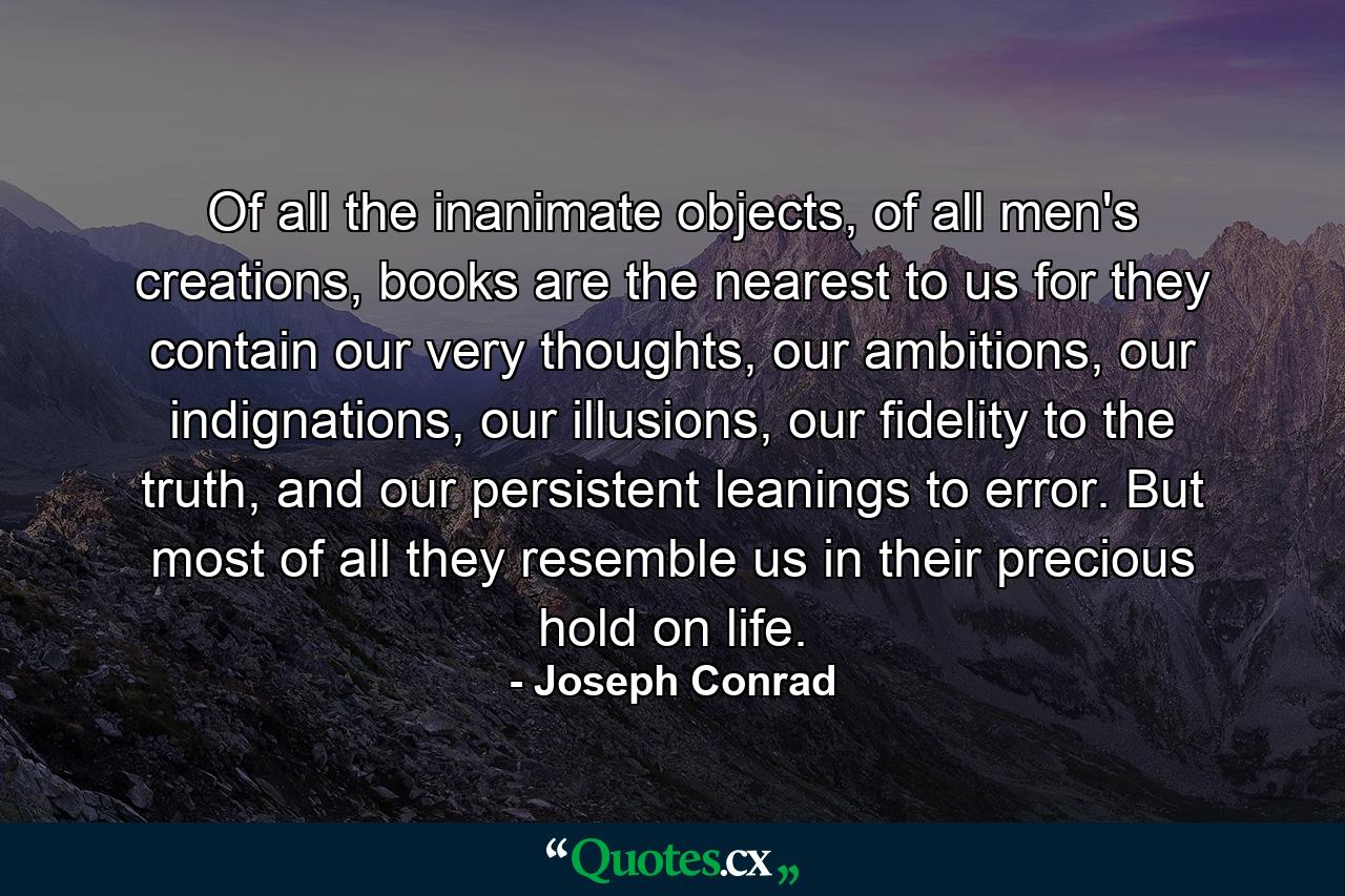 Of all the inanimate objects, of all men's creations, books are the nearest to us for they contain our very thoughts, our ambitions, our indignations, our illusions, our fidelity to the truth, and our persistent leanings to error. But most of all they resemble us in their precious hold on life. - Quote by Joseph Conrad