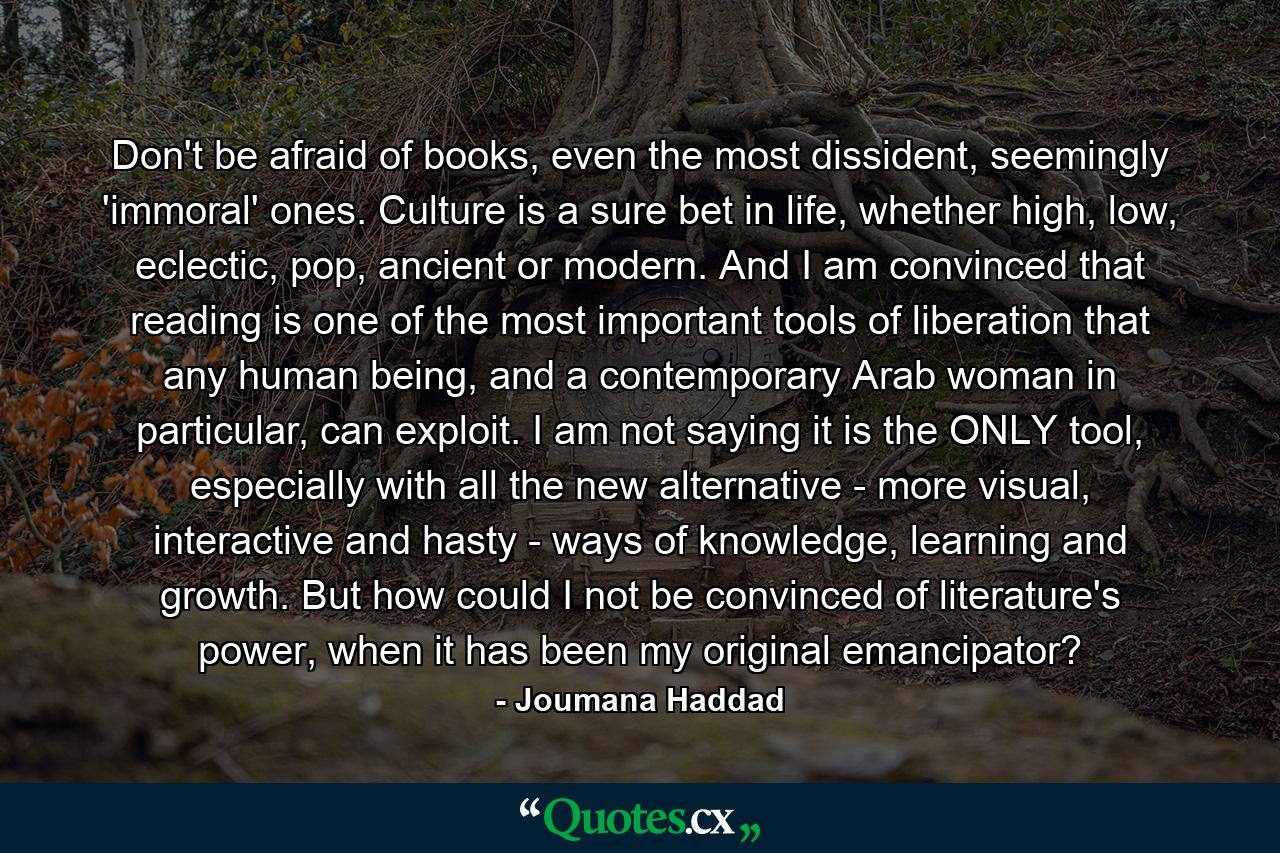 Don't be afraid of books, even the most dissident, seemingly 'immoral' ones. Culture is a sure bet in life, whether high, low, eclectic, pop, ancient or modern. And I am convinced that reading is one of the most important tools of liberation that any human being, and a contemporary Arab woman in particular, can exploit. I am not saying it is the ONLY tool, especially with all the new alternative - more visual, interactive and hasty - ways of knowledge, learning and growth. But how could I not be convinced of literature's power, when it has been my original emancipator? - Quote by Joumana Haddad