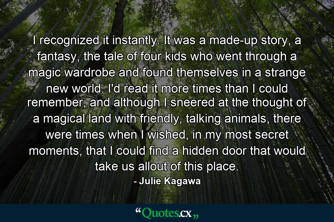 I recognized it instantly. It was a made-up story, a fantasy, the tale of four kids who went through a magic wardrobe and found themselves in a strange new world. I'd read it more times than I could remember, and although I sneered at the thought of a magical land with friendly, talking animals, there were times when I wished, in my most secret moments, that I could find a hidden door that would take us allout of this place. - Quote by Julie Kagawa