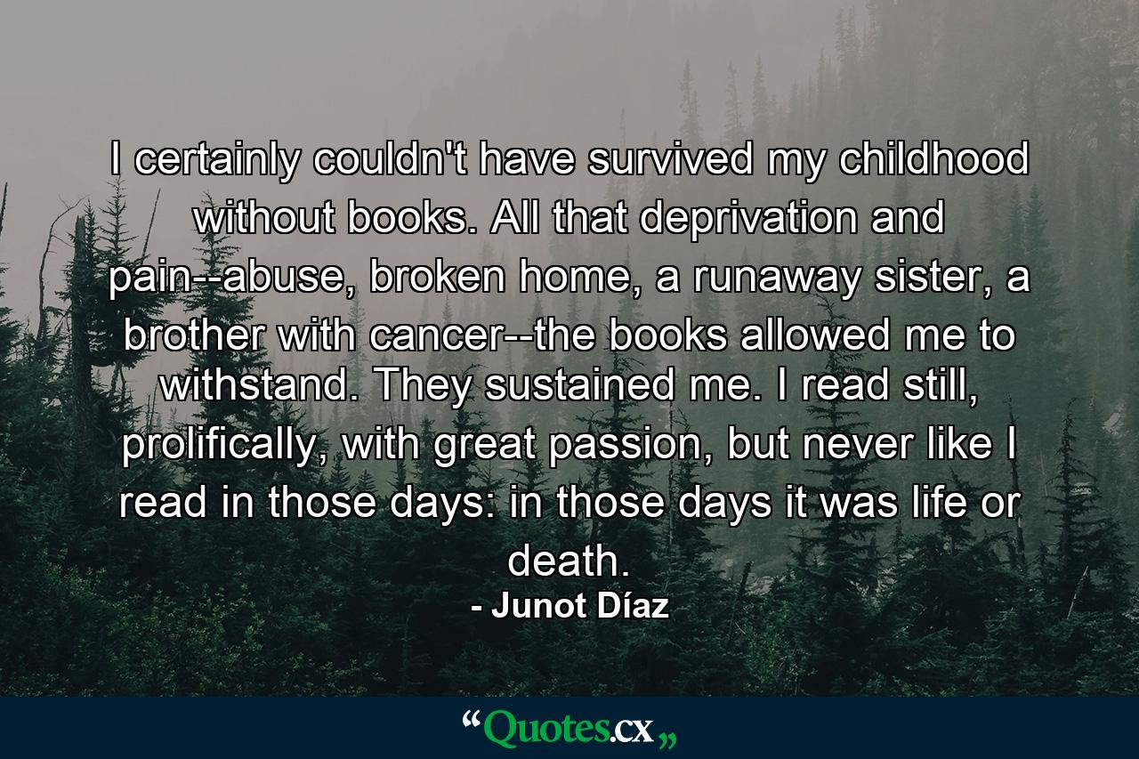 I certainly couldn't have survived my childhood without books. All that deprivation and pain--abuse, broken home, a runaway sister, a brother with cancer--the books allowed me to withstand. They sustained me. I read still, prolifically, with great passion, but never like I read in those days: in those days it was life or death. - Quote by Junot Díaz