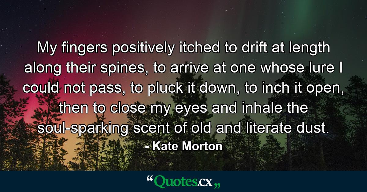 My fingers positively itched to drift at length along their spines, to arrive at one whose lure I could not pass, to pluck it down, to inch it open, then to close my eyes and inhale the soul-sparking scent of old and literate dust. - Quote by Kate Morton