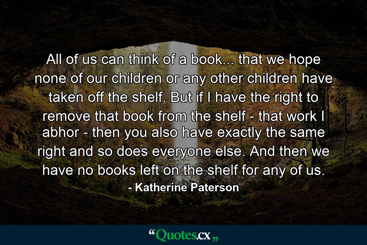 All of us can think of a book... that we hope none of our children or any other children have taken off the shelf. But if I have the right to remove that book from the shelf - that work I abhor - then you also have exactly the same right and so does everyone else. And then we have no books left on the shelf for any of us. - Quote by Katherine Paterson