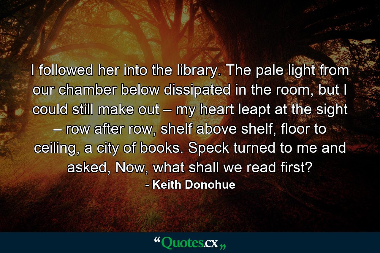 I followed her into the library. The pale light from our chamber below dissipated in the room, but I could still make out – my heart leapt at the sight – row after row, shelf above shelf, floor to ceiling, a city of books. Speck turned to me and asked, Now, what shall we read first? - Quote by Keith Donohue