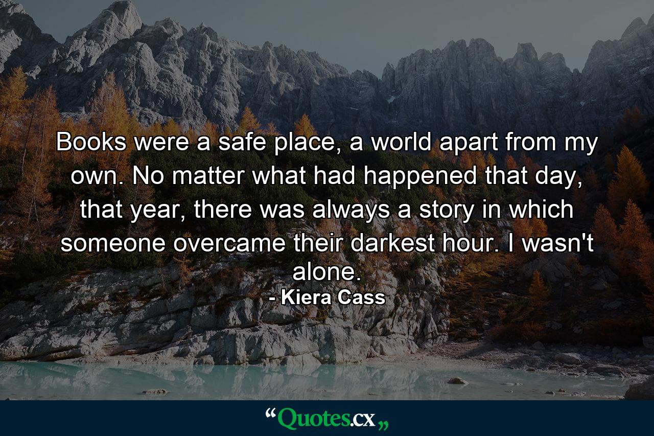 Books were a safe place, a world apart from my own. No matter what had happened that day, that year, there was always a story in which someone overcame their darkest hour. I wasn't alone. - Quote by Kiera Cass