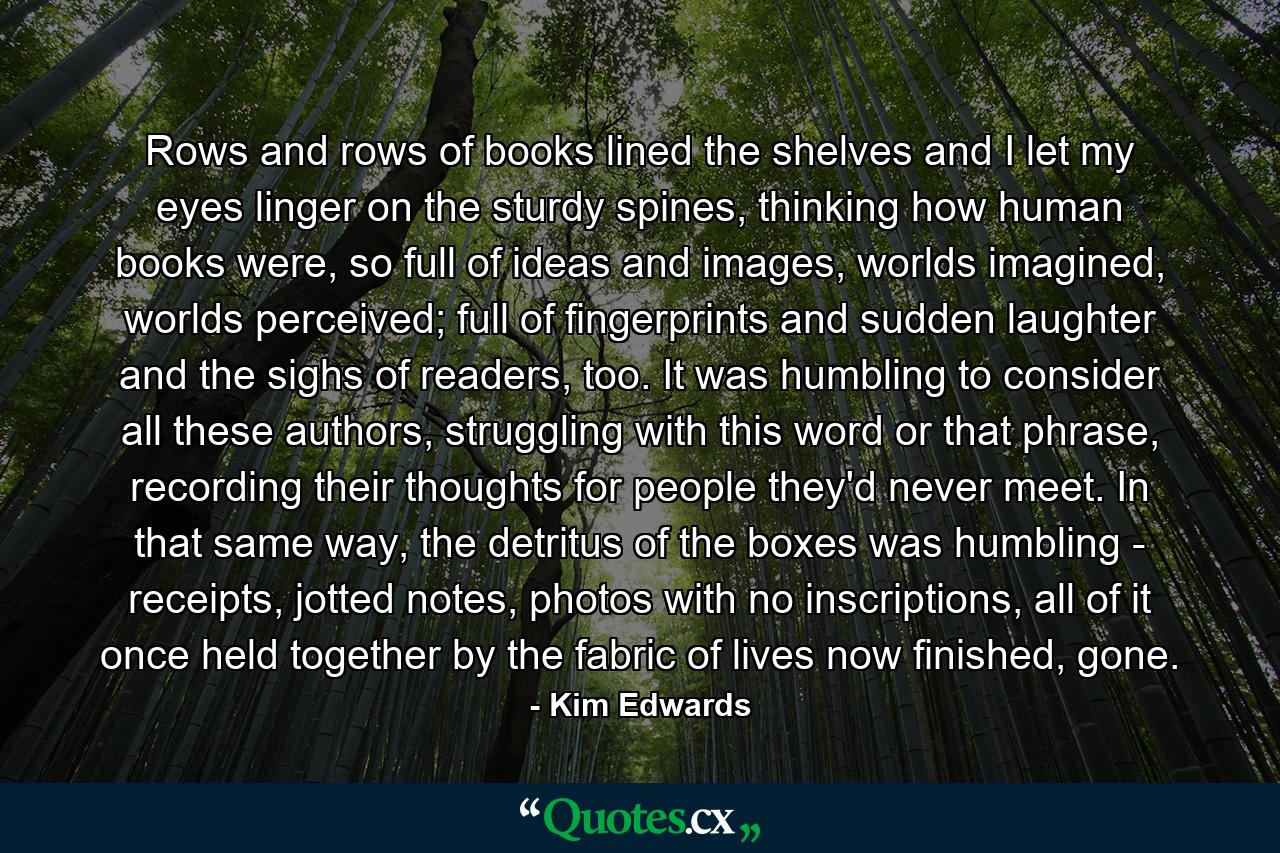 Rows and rows of books lined the shelves and I let my eyes linger on the sturdy spines, thinking how human books were, so full of ideas and images, worlds imagined, worlds perceived; full of fingerprints and sudden laughter and the sighs of readers, too. It was humbling to consider all these authors, struggling with this word or that phrase, recording their thoughts for people they'd never meet. In that same way, the detritus of the boxes was humbling - receipts, jotted notes, photos with no inscriptions, all of it once held together by the fabric of lives now finished, gone. - Quote by Kim Edwards