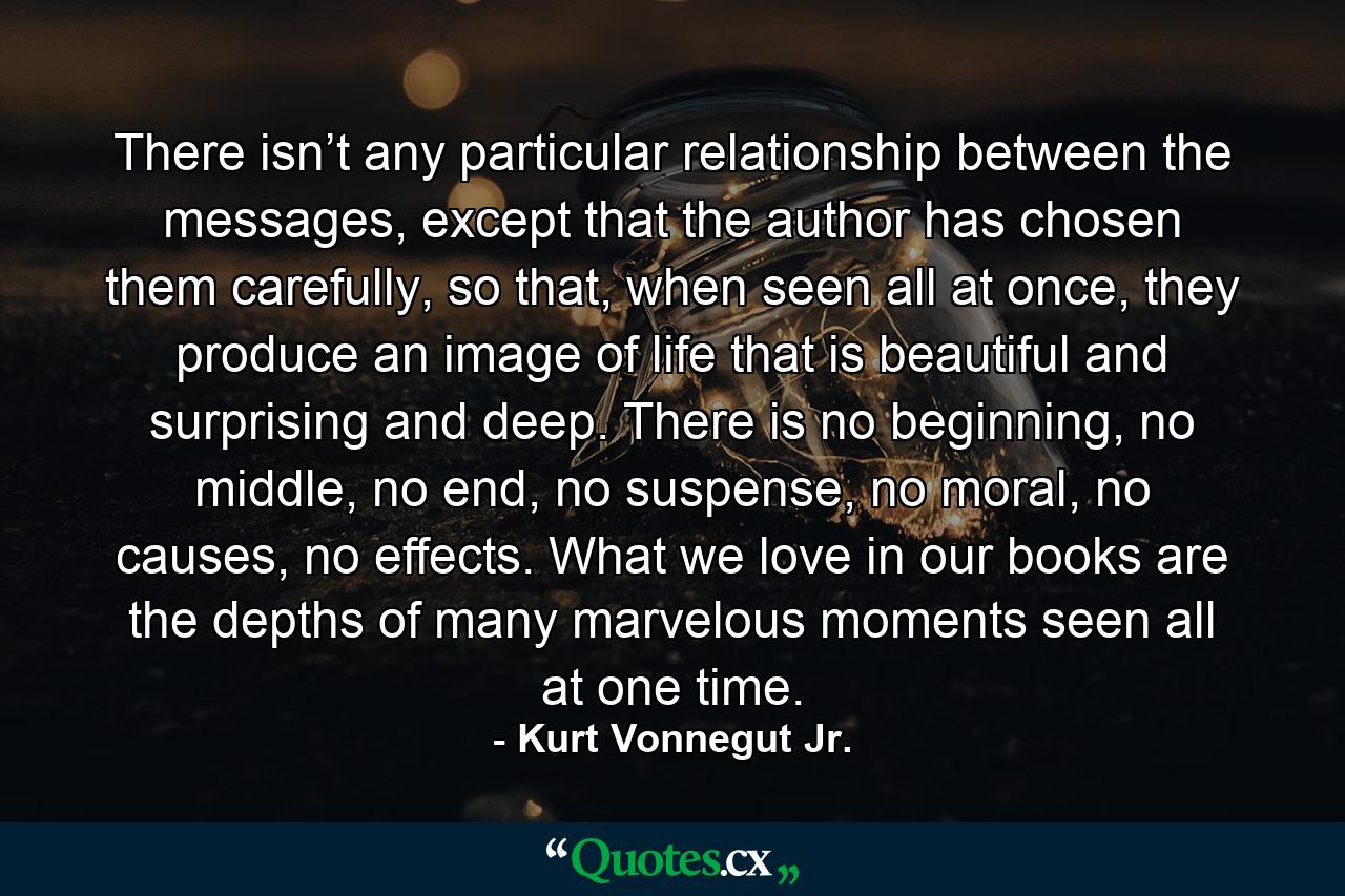 There isn’t any particular relationship between the messages, except that the author has chosen them carefully, so that, when seen all at once, they produce an image of life that is beautiful and surprising and deep. There is no beginning, no middle, no end, no suspense, no moral, no causes, no effects. What we love in our books are the depths of many marvelous moments seen all at one time. - Quote by Kurt Vonnegut Jr.