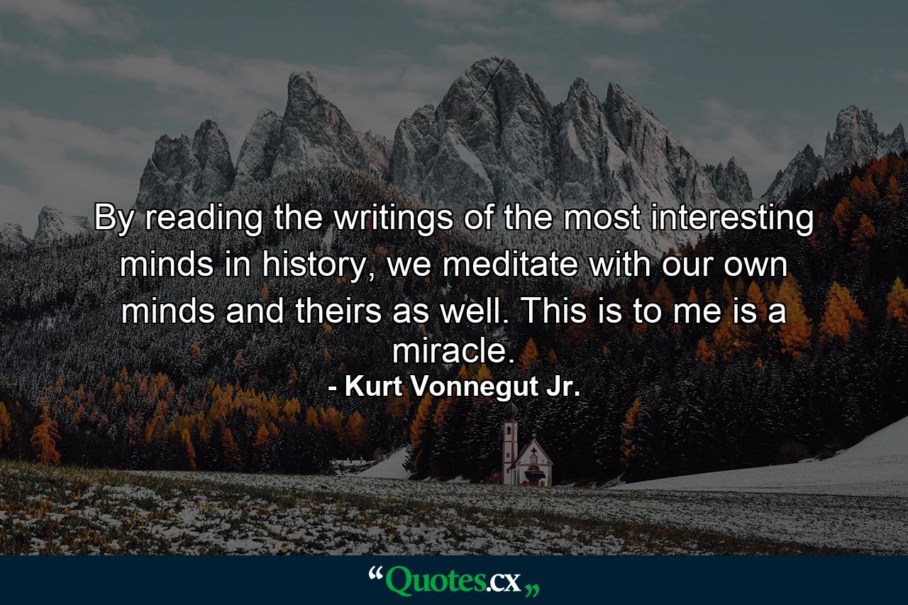 By reading the writings of the most interesting minds in history, we meditate with our own minds and theirs as well. This is to me is a miracle. - Quote by Kurt Vonnegut Jr.