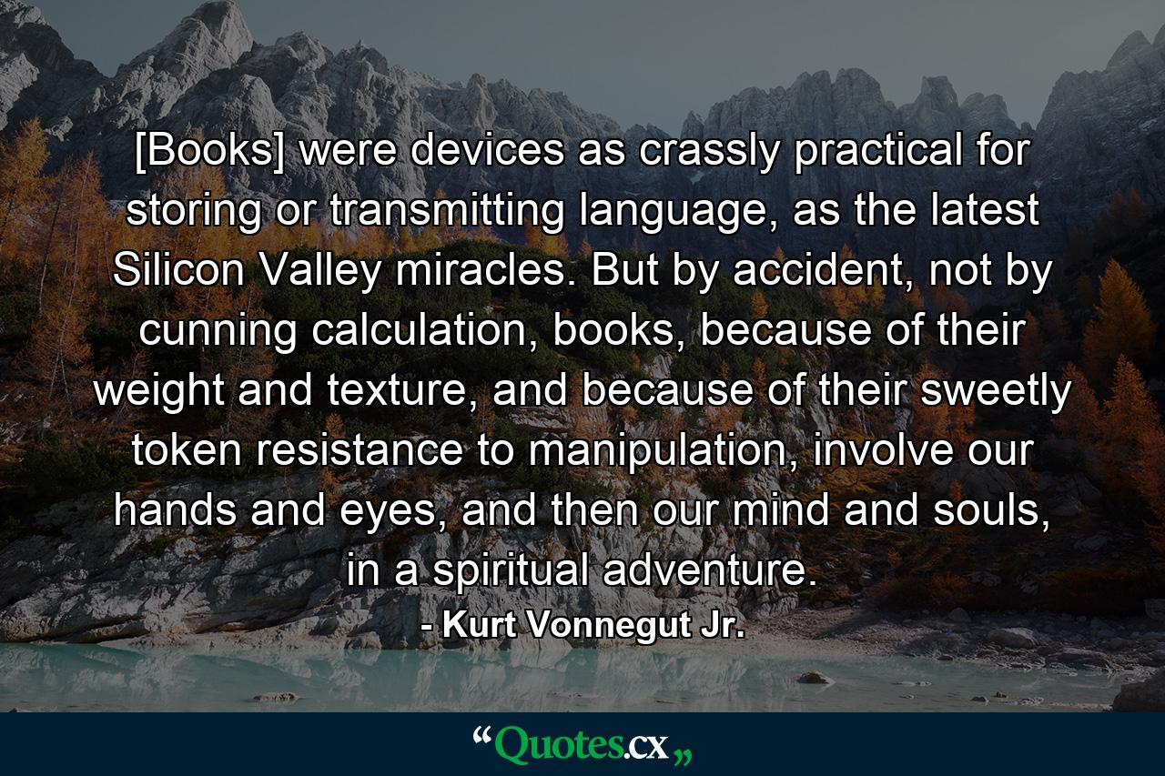 [Books] were devices as crassly practical for storing or transmitting language, as the latest Silicon Valley miracles. But by accident, not by cunning calculation, books, because of their weight and texture, and because of their sweetly token resistance to manipulation, involve our hands and eyes, and then our mind and souls, in a spiritual adventure. - Quote by Kurt Vonnegut Jr.