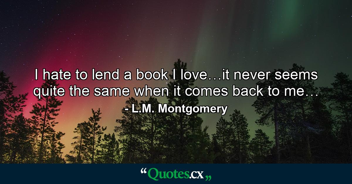 I hate to lend a book I love…it never seems quite the same when it comes back to me… - Quote by L.M. Montgomery