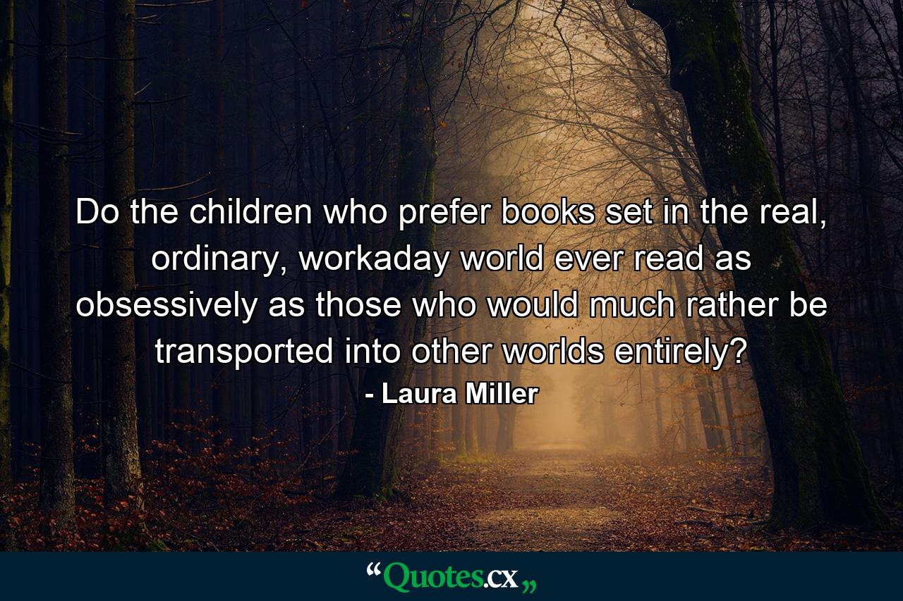 Do the children who prefer books set in the real, ordinary, workaday world ever read as obsessively as those who would much rather be transported into other worlds entirely? - Quote by Laura Miller