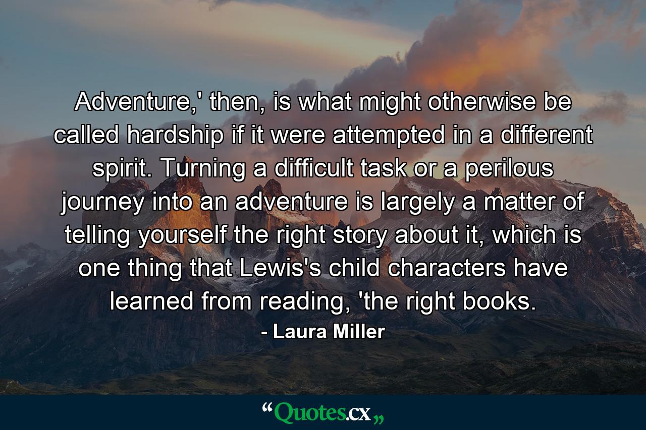 Adventure,' then, is what might otherwise be called hardship if it were attempted in a different spirit. Turning a difficult task or a perilous journey into an adventure is largely a matter of telling yourself the right story about it, which is one thing that Lewis's child characters have learned from reading, 'the right books. - Quote by Laura Miller