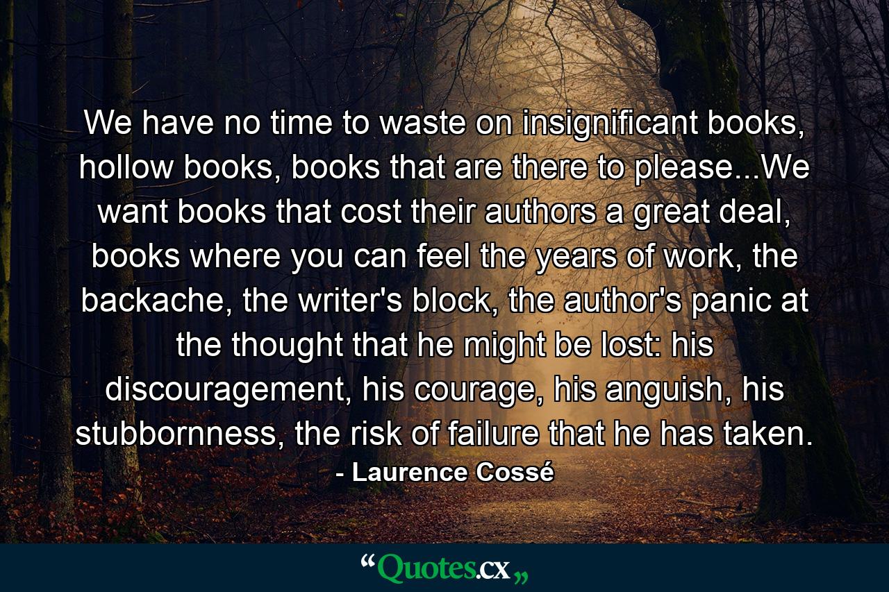 We have no time to waste on insignificant books, hollow books, books that are there to please...We want books that cost their authors a great deal, books where you can feel the years of work, the backache, the writer's block, the author's panic at the thought that he might be lost: his discouragement, his courage, his anguish, his stubbornness, the risk of failure that he has taken. - Quote by Laurence Cossé