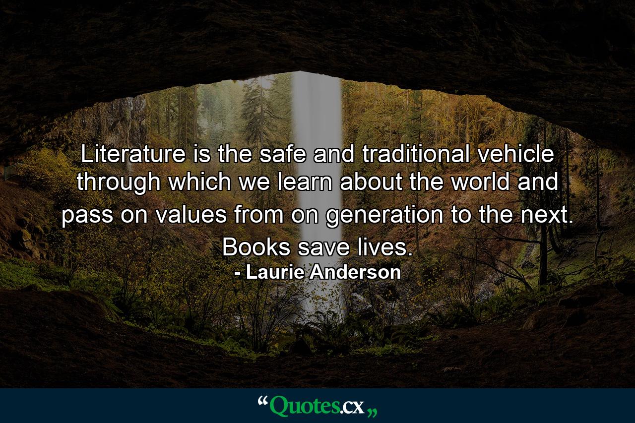 Literature is the safe and traditional vehicle through which we learn about the world and pass on values from on generation to the next. Books save lives. - Quote by Laurie Anderson