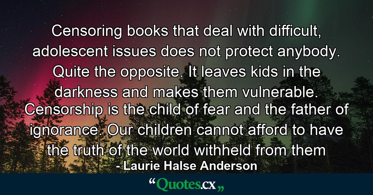 Censoring books that deal with difficult, adolescent issues does not protect anybody. Quite the opposite. It leaves kids in the darkness and makes them vulnerable. Censorship is the child of fear and the father of ignorance. Our children cannot afford to have the truth of the world withheld from them - Quote by Laurie Halse Anderson