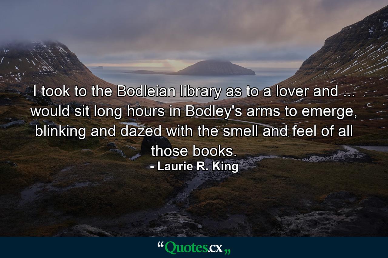 I took to the Bodleian library as to a lover and ... would sit long hours in Bodley's arms to emerge, blinking and dazed with the smell and feel of all those books. - Quote by Laurie R. King