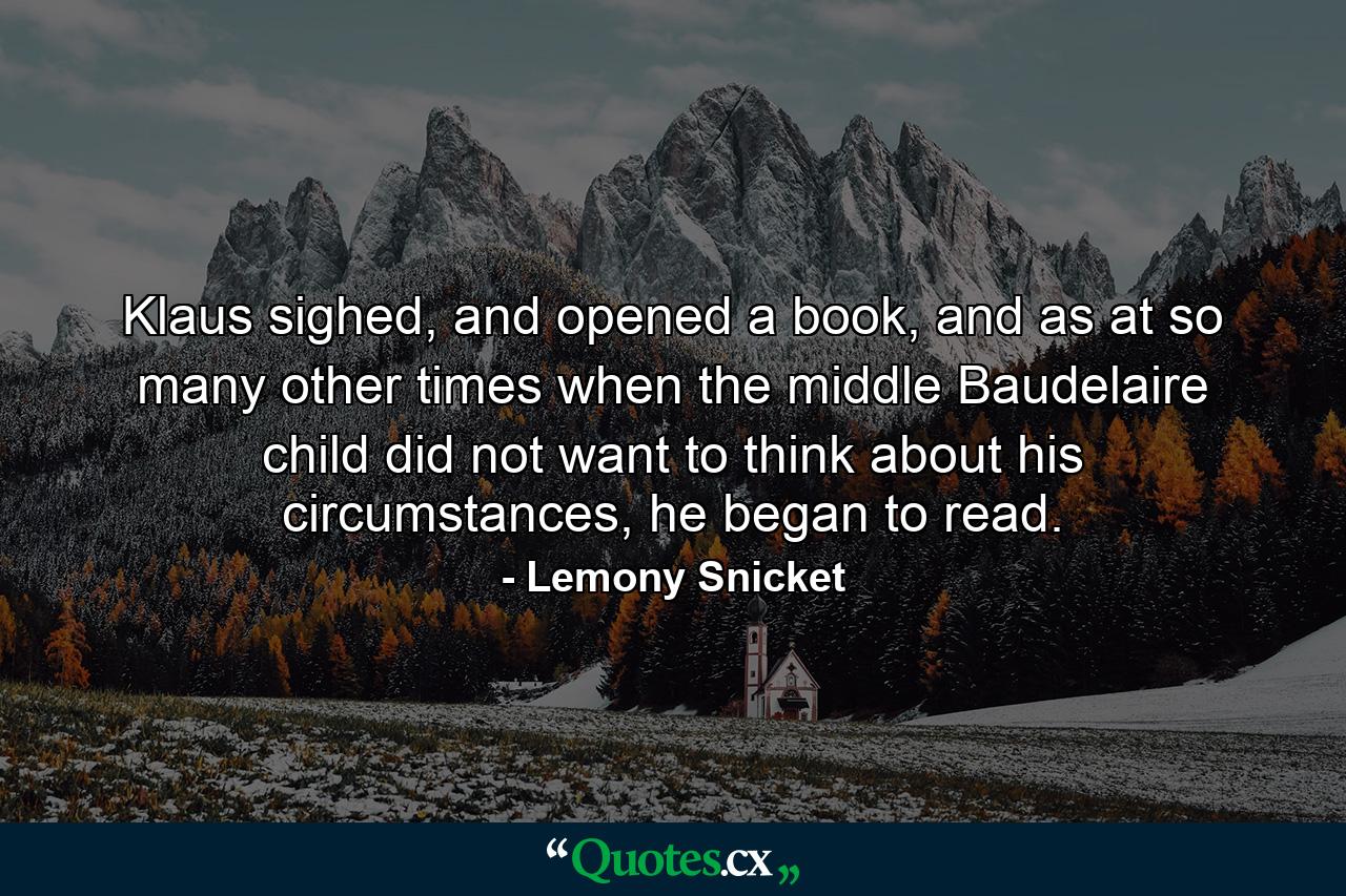 Klaus sighed, and opened a book, and as at so many other times when the middle Baudelaire child did not want to think about his circumstances, he began to read. - Quote by Lemony Snicket