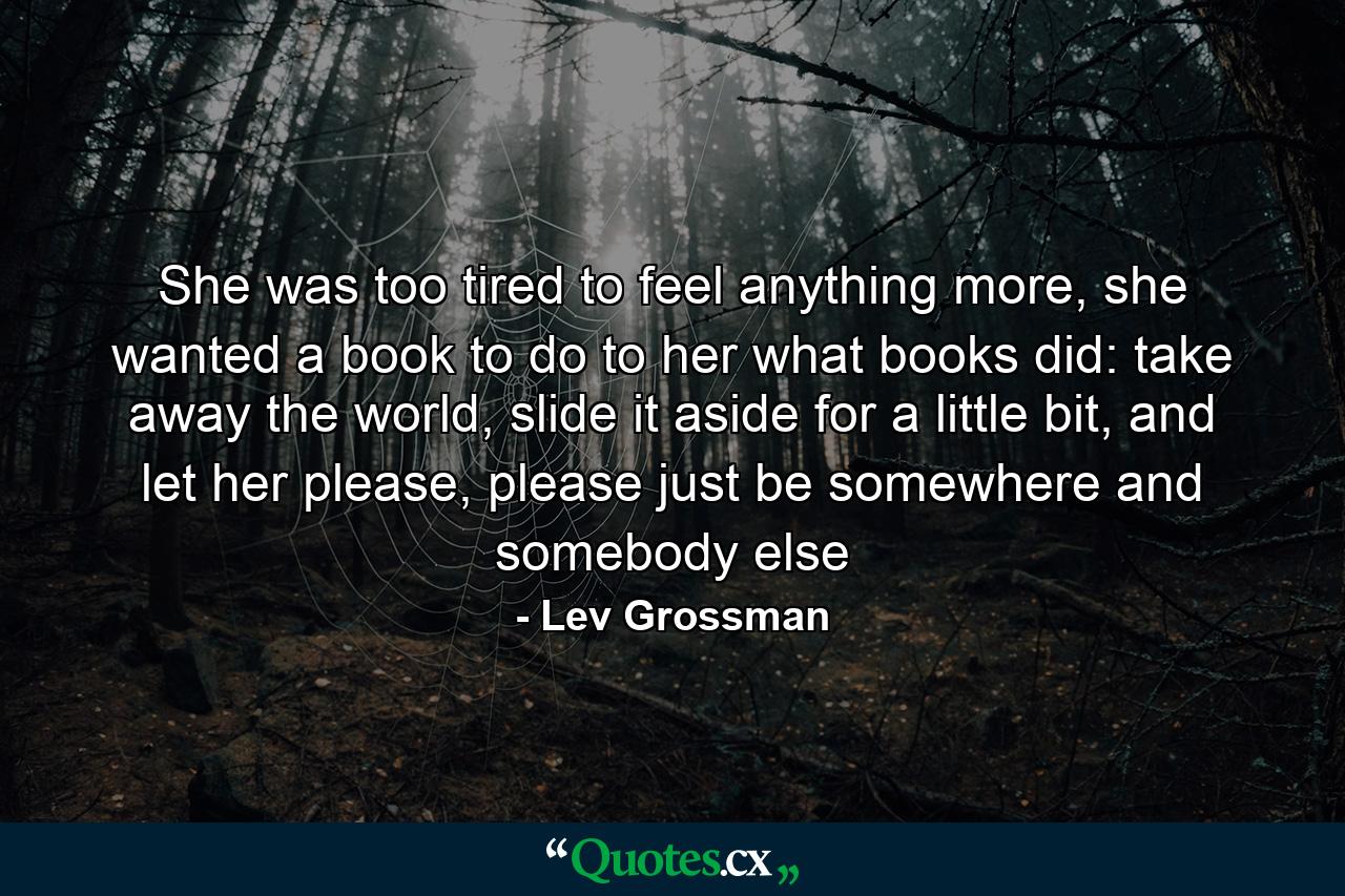 She was too tired to feel anything more, she wanted a book to do to her what books did: take away the world, slide it aside for a little bit, and let her please, please just be somewhere and somebody else - Quote by Lev Grossman