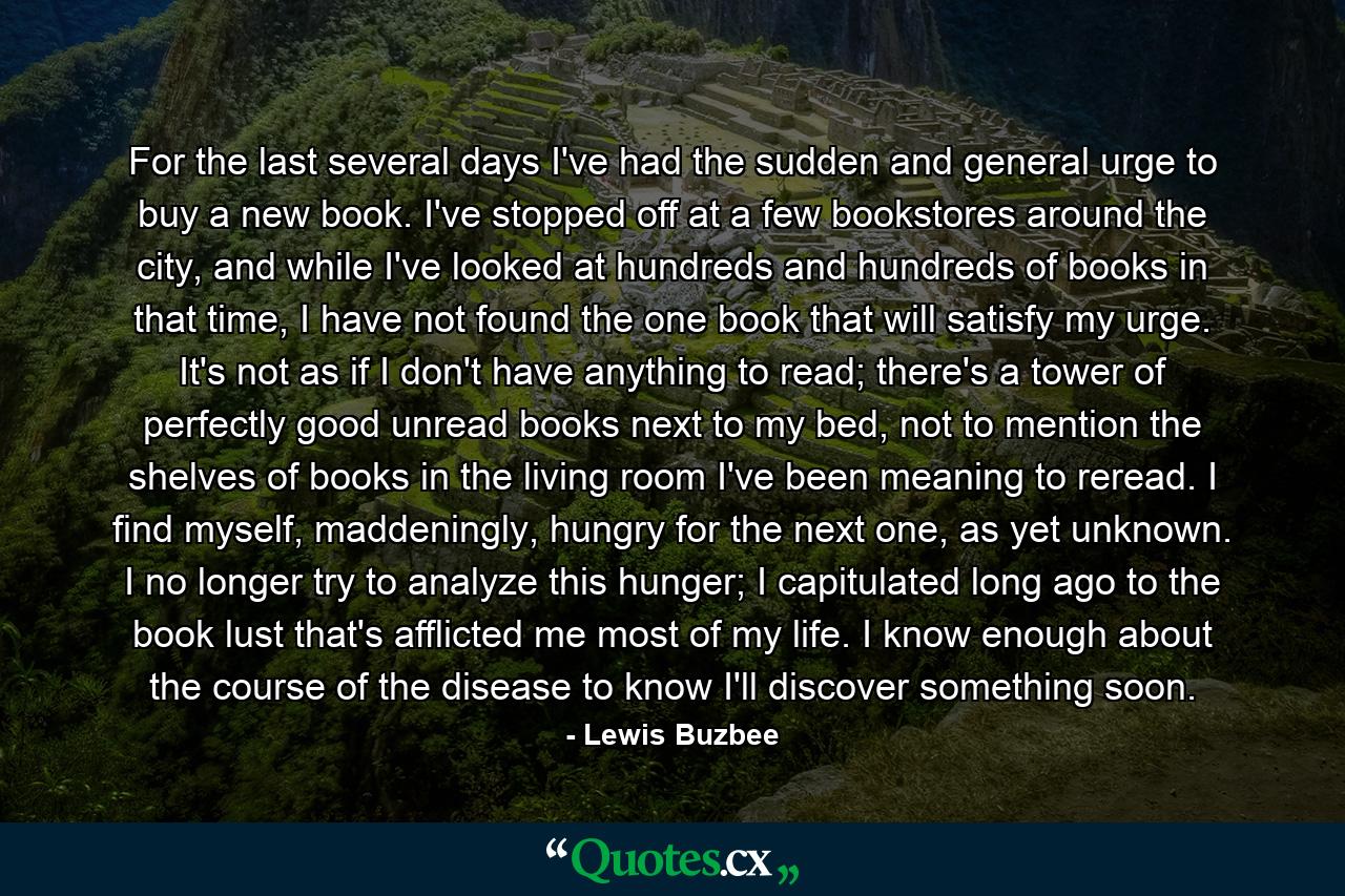 For the last several days I've had the sudden and general urge to buy a new book. I've stopped off at a few bookstores around the city, and while I've looked at hundreds and hundreds of books in that time, I have not found the one book that will satisfy my urge. It's not as if I don't have anything to read; there's a tower of perfectly good unread books next to my bed, not to mention the shelves of books in the living room I've been meaning to reread. I find myself, maddeningly, hungry for the next one, as yet unknown. I no longer try to analyze this hunger; I capitulated long ago to the book lust that's afflicted me most of my life. I know enough about the course of the disease to know I'll discover something soon. - Quote by Lewis Buzbee