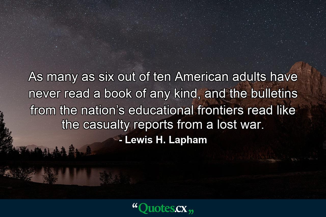 As many as six out of ten American adults have never read a book of any kind, and the bulletins from the nation’s educational frontiers read like the casualty reports from a lost war. - Quote by Lewis H. Lapham