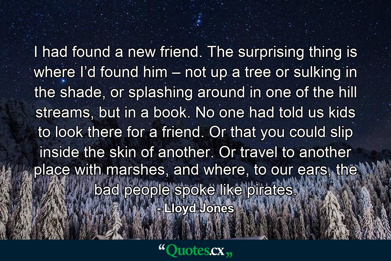 I had found a new friend. The surprising thing is where I’d found him – not up a tree or sulking in the shade, or splashing around in one of the hill streams, but in a book. No one had told us kids to look there for a friend. Or that you could slip inside the skin of another. Or travel to another place with marshes, and where, to our ears, the bad people spoke like pirates. - Quote by Lloyd Jones