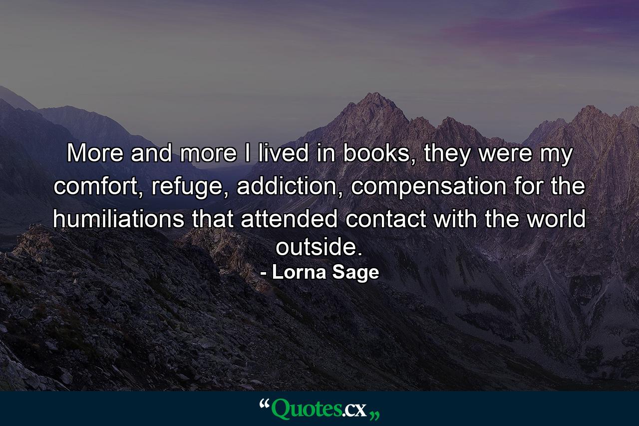 More and more I lived in books, they were my comfort, refuge, addiction, compensation for the humiliations that attended contact with the world outside. - Quote by Lorna Sage