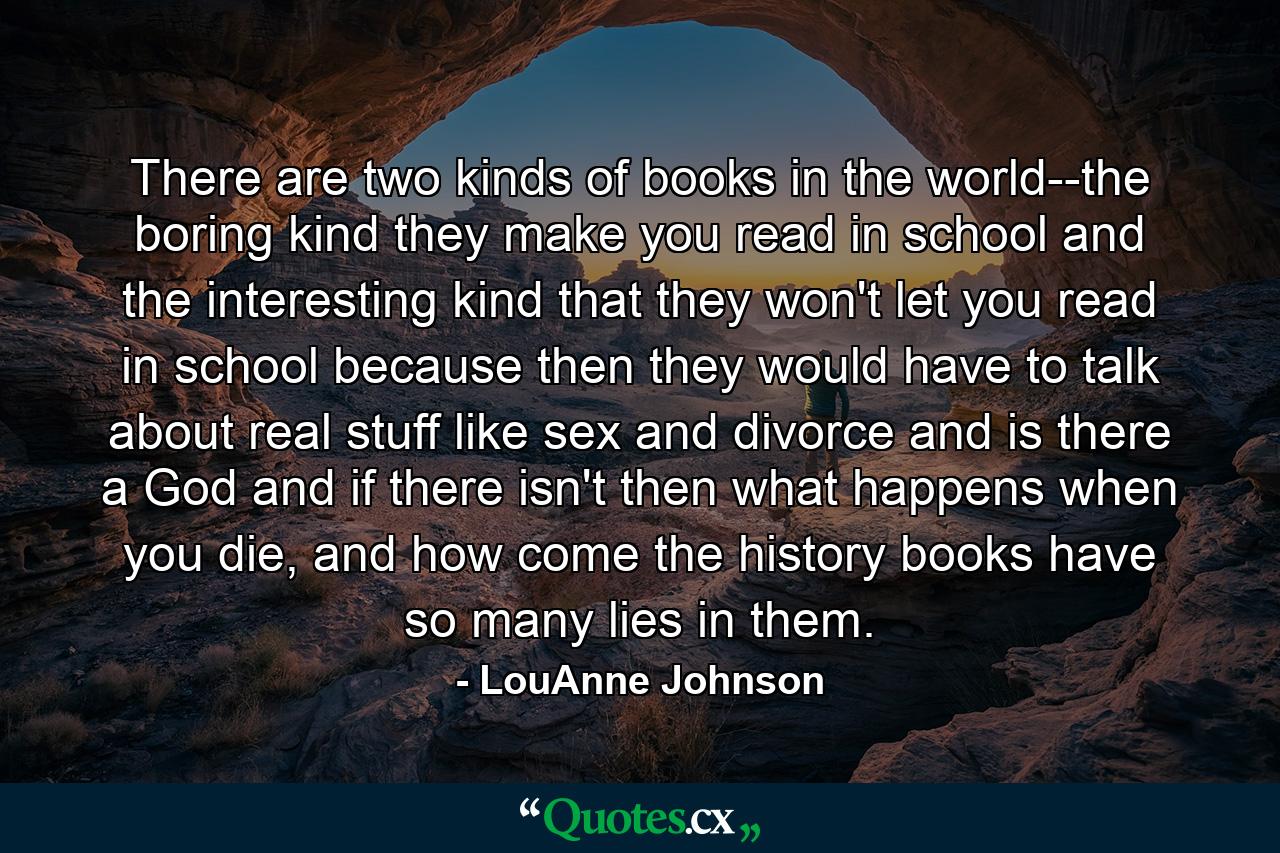 There are two kinds of books in the world--the boring kind they make you read in school and the interesting kind that they won't let you read in school because then they would have to talk about real stuff like sex and divorce and is there a God and if there isn't then what happens when you die, and how come the history books have so many lies in them. - Quote by LouAnne Johnson