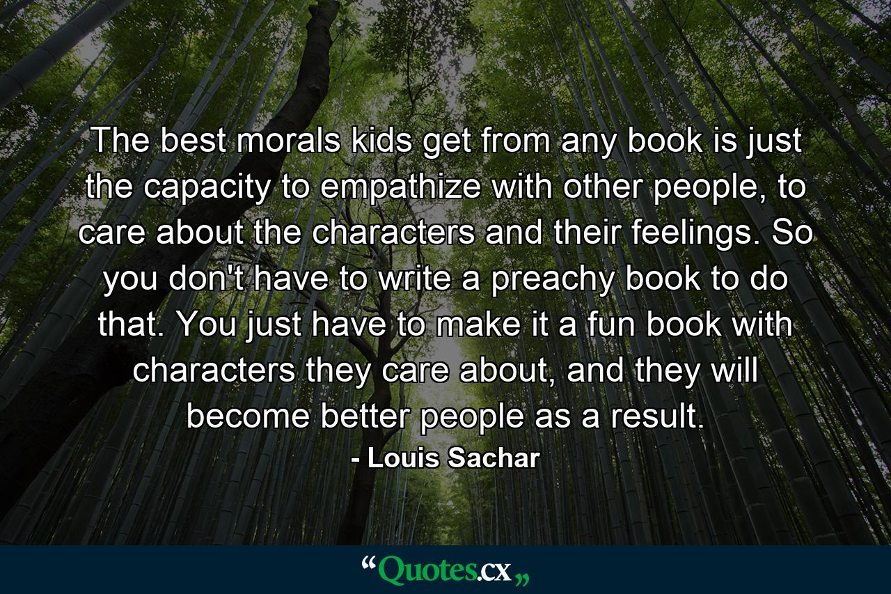 The best morals kids get from any book is just the capacity to empathize with other people, to care about the characters and their feelings. So you don't have to write a preachy book to do that. You just have to make it a fun book with characters they care about, and they will become better people as a result. - Quote by Louis Sachar