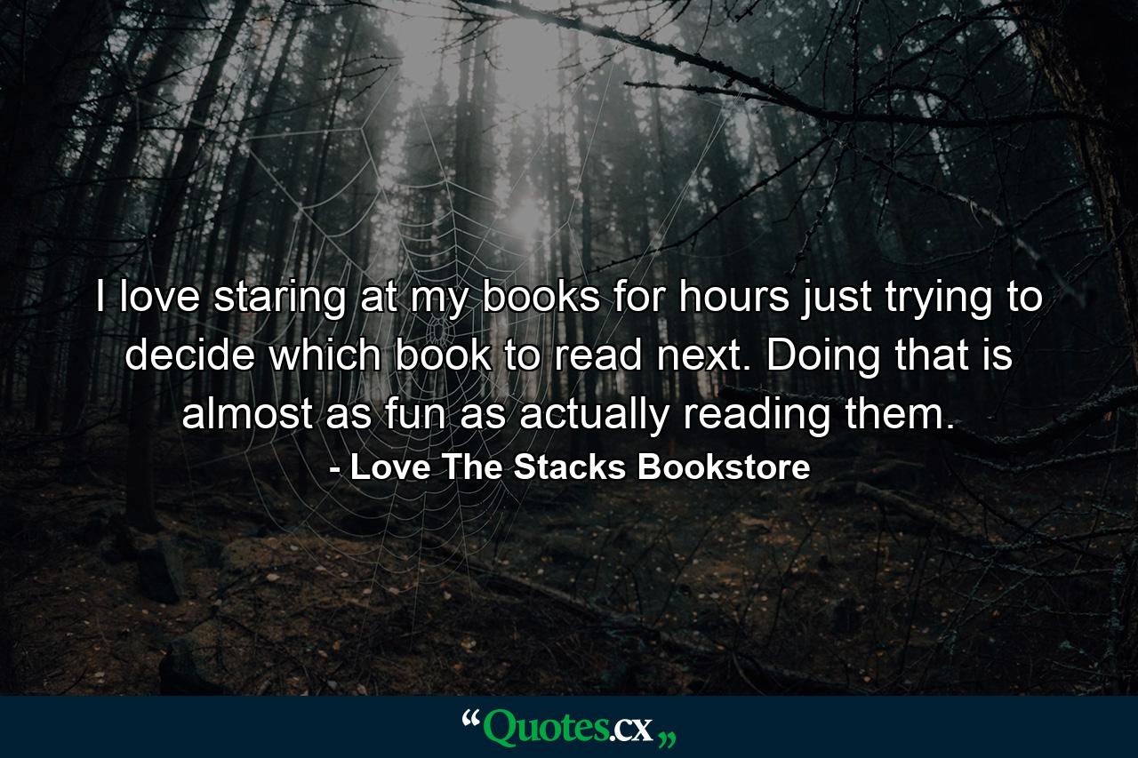 I love staring at my books for hours just trying to decide which book to read next. Doing that is almost as fun as actually reading them. - Quote by Love The Stacks Bookstore