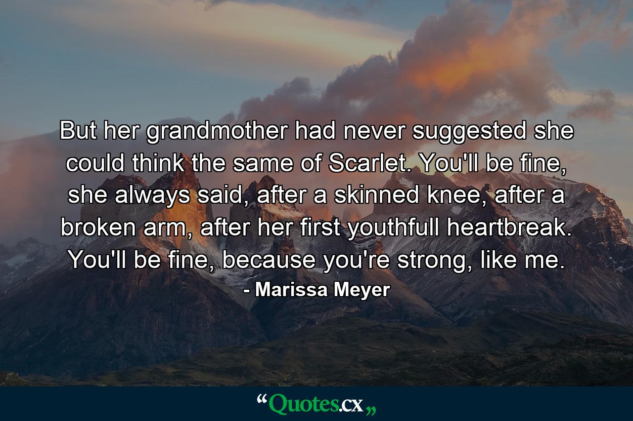 But her grandmother had never suggested she could think the same of Scarlet. You'll be fine, she always said, after a skinned knee, after a broken arm, after her first youthfull heartbreak. You'll be fine, because you're strong, like me. - Quote by Marissa Meyer