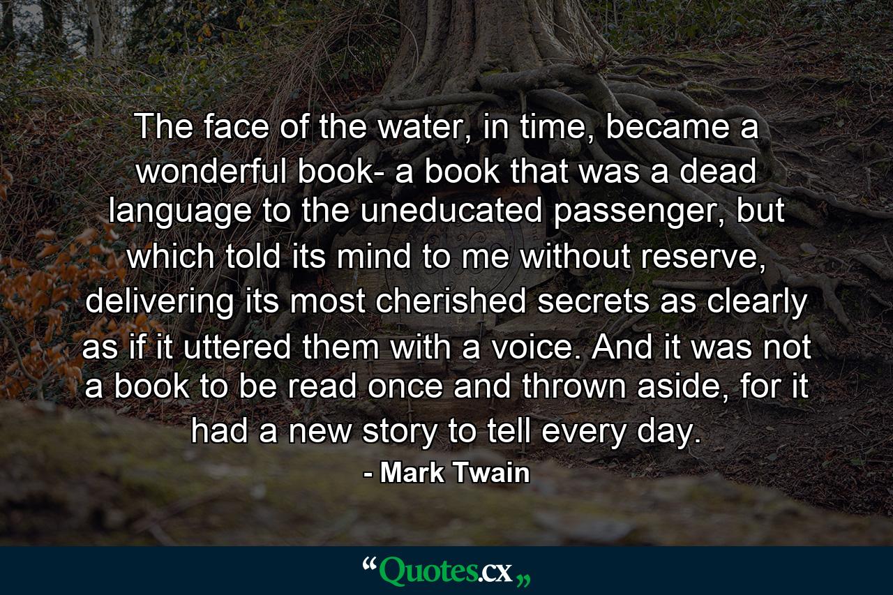 The face of the water, in time, became a wonderful book- a book that was a dead language to the uneducated passenger, but which told its mind to me without reserve, delivering its most cherished secrets as clearly as if it uttered them with a voice. And it was not a book to be read once and thrown aside, for it had a new story to tell every day. - Quote by Mark Twain