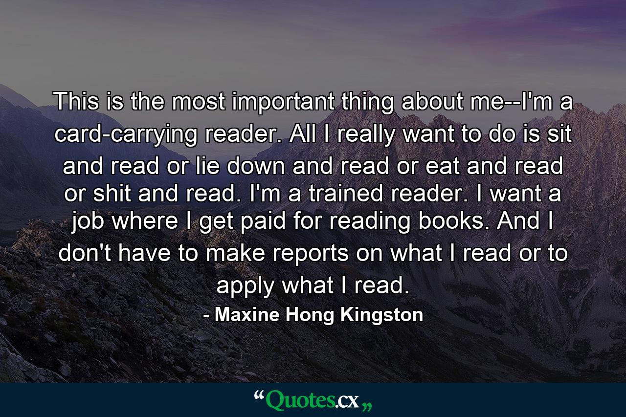 This is the most important thing about me--I'm a card-carrying reader. All I really want to do is sit and read or lie down and read or eat and read or shit and read. I'm a trained reader. I want a job where I get paid for reading books. And I don't have to make reports on what I read or to apply what I read. - Quote by Maxine Hong Kingston