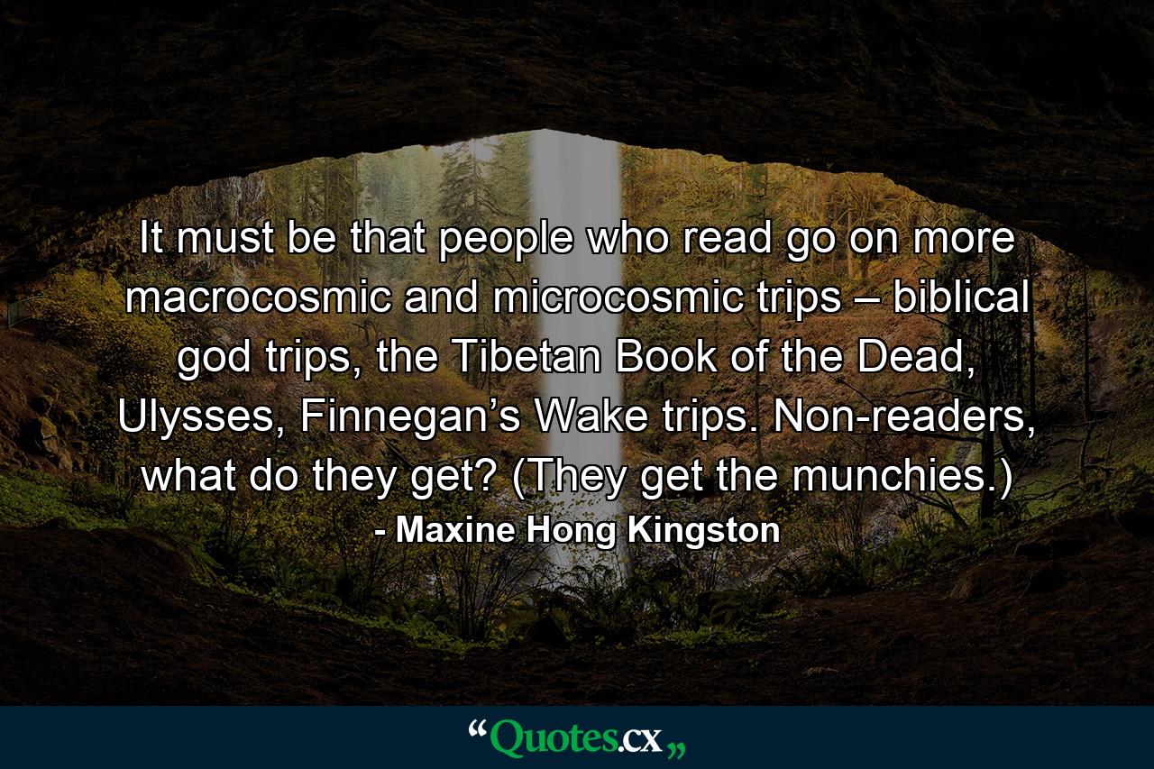 It must be that people who read go on more macrocosmic and microcosmic trips – biblical god trips, the Tibetan Book of the Dead, Ulysses, Finnegan’s Wake trips. Non-readers, what do they get? (They get the munchies.) - Quote by Maxine Hong Kingston