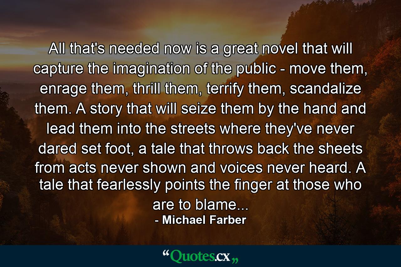 All that's needed now is a great novel that will capture the imagination of the public - move them, enrage them, thrill them, terrify them, scandalize them. A story that will seize them by the hand and lead them into the streets where they've never dared set foot, a tale that throws back the sheets from acts never shown and voices never heard. A tale that fearlessly points the finger at those who are to blame... - Quote by Michael Farber