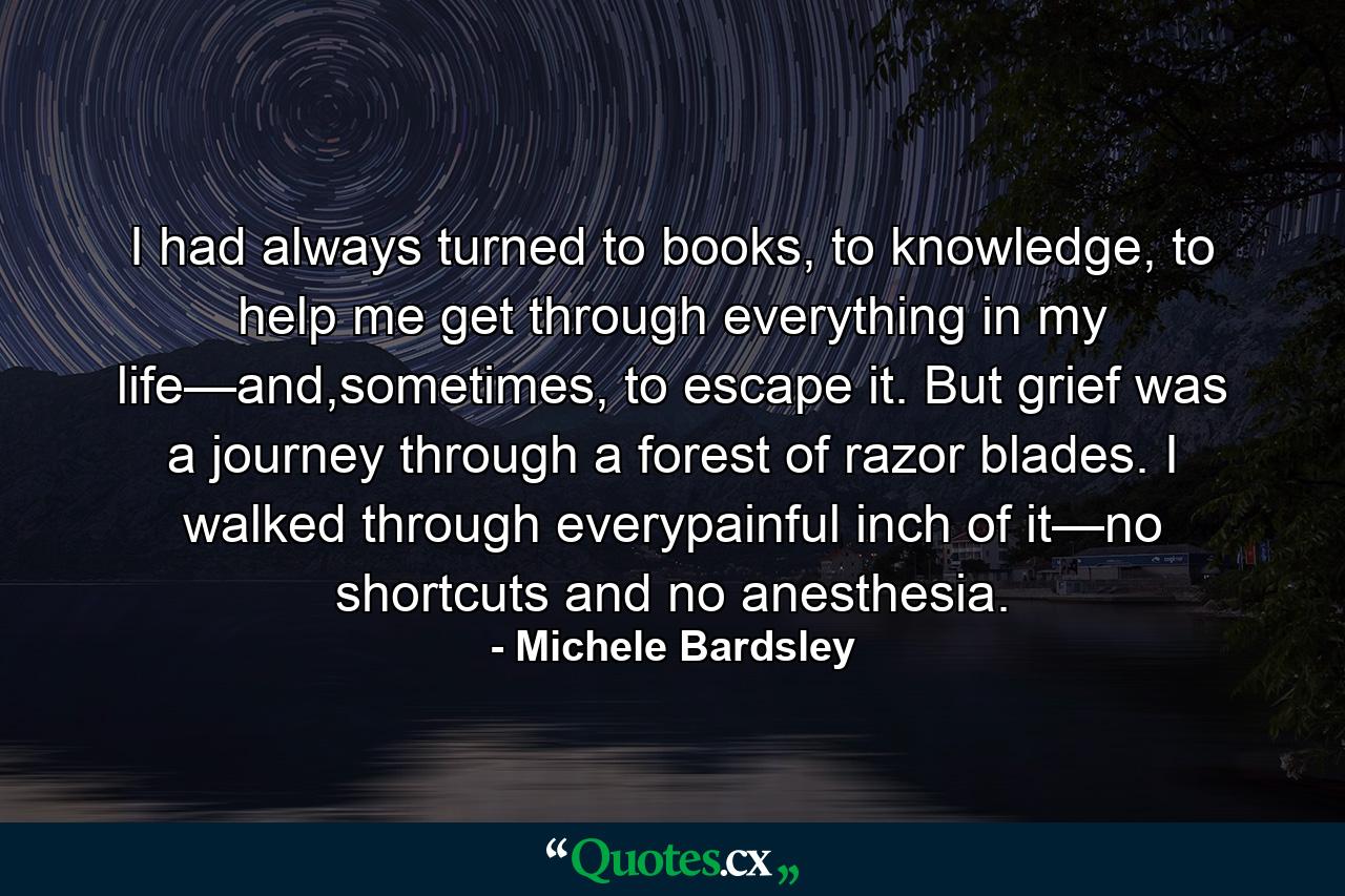 I had always turned to books, to knowledge, to help me get through everything in my life—and,sometimes, to escape it. But grief was a journey through a forest of razor blades. I walked through everypainful inch of it—no shortcuts and no anesthesia. - Quote by Michele Bardsley